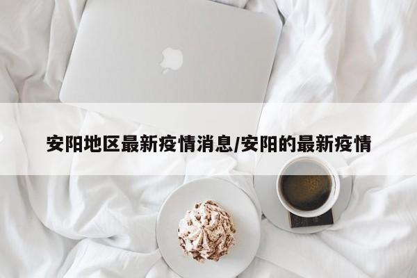 安阳地区最新疫情消息/安阳的最新疫情