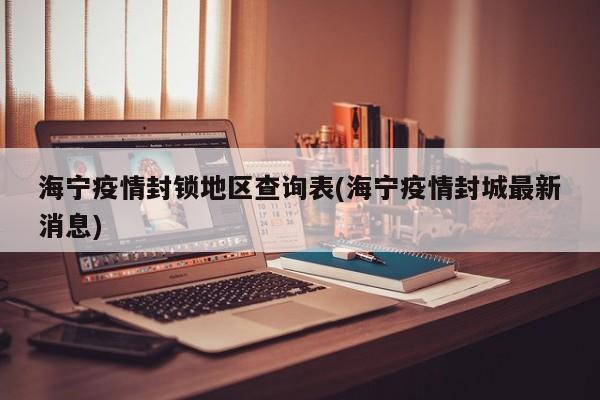 海宁疫情封锁地区查询表(海宁疫情封城最新消息)