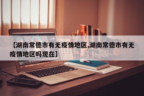 【湖南常德市有无疫情地区,湖南常德市有无疫情地区吗现在】