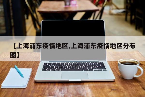 【上海浦东疫情地区,上海浦东疫情地区分布图】