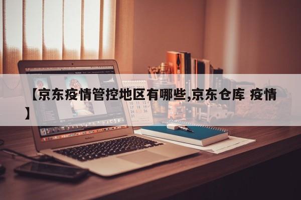 【京东疫情管控地区有哪些,京东仓库 疫情】