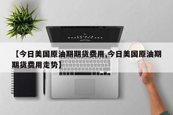 【今日美国原油期期货费用,今日美国原油期期货费用走势】