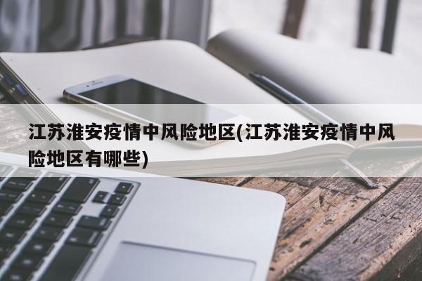江苏淮安疫情中风险地区(江苏淮安疫情中风险地区有哪些)