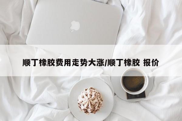 顺丁橡胶费用走势大涨/顺丁橡胶 报价