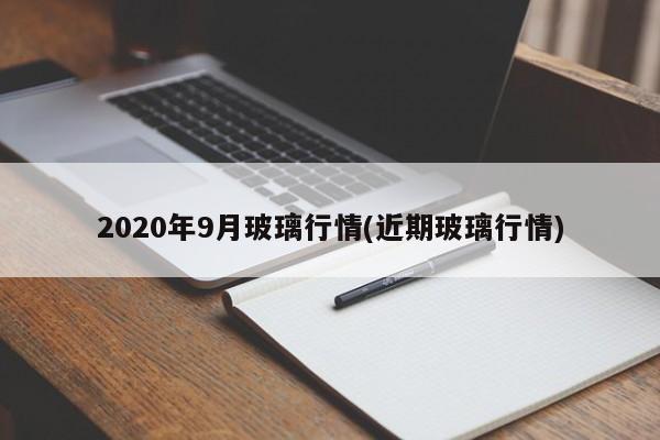2020年9月玻璃行情(近期玻璃行情)