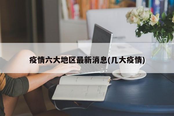疫情六大地区最新消息(几大疫情)