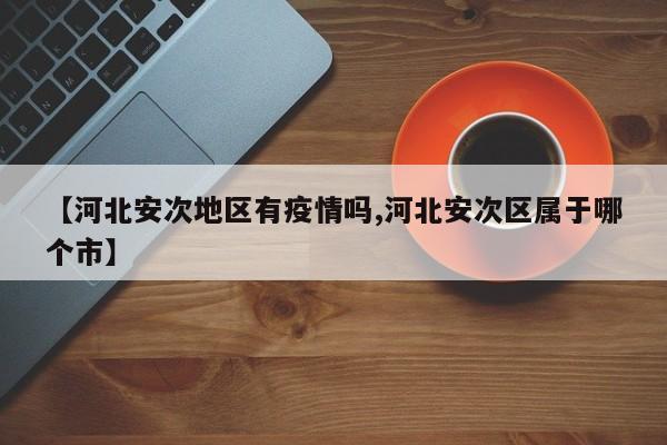 【河北安次地区有疫情吗,河北安次区属于哪个市】