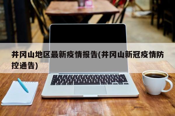井冈山地区最新疫情报告(井冈山新冠疫情防控通告)