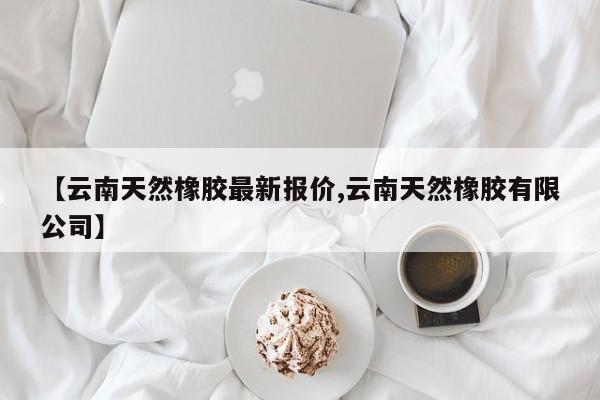 【云南天然橡胶最新报价,云南天然橡胶有限公司】