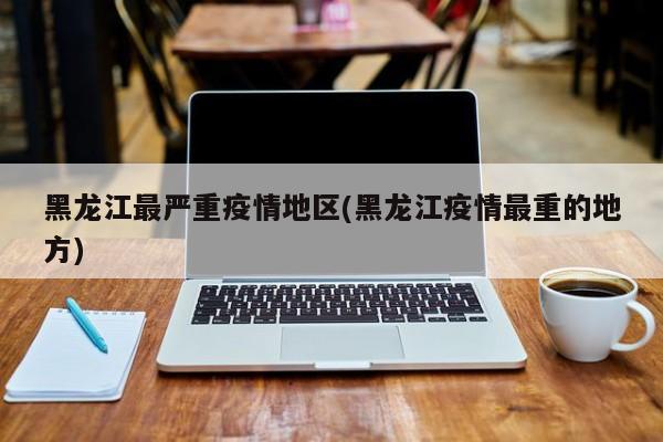 黑龙江最严重疫情地区(黑龙江疫情最重的地方)