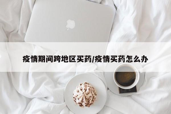 疫情期间跨地区买药/疫情买药怎么办