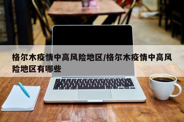 格尔木疫情中高风险地区/格尔木疫情中高风险地区有哪些