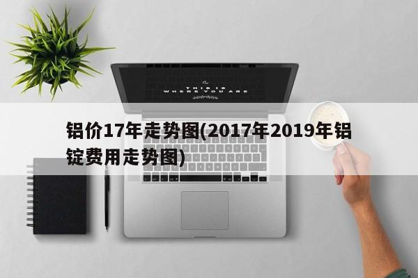铝价17年走势图(2017年2019年铝锭费用走势图)