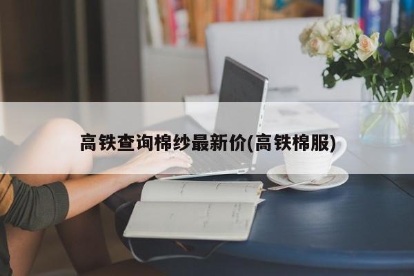 高铁查询棉纱最新价(高铁棉服)