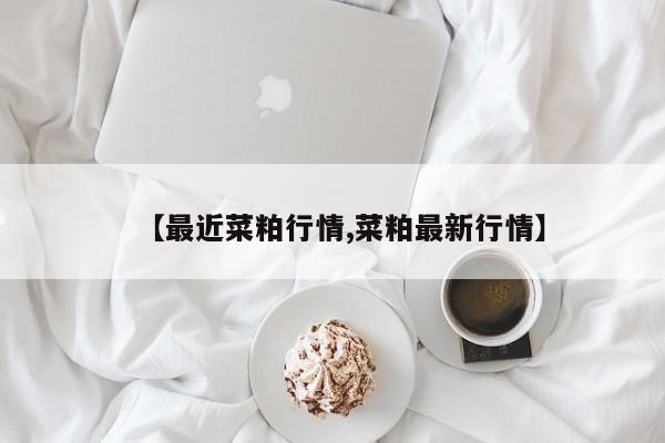 【最近菜粕行情,菜粕最新行情】