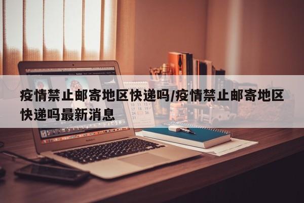 疫情禁止邮寄地区快递吗/疫情禁止邮寄地区快递吗最新消息