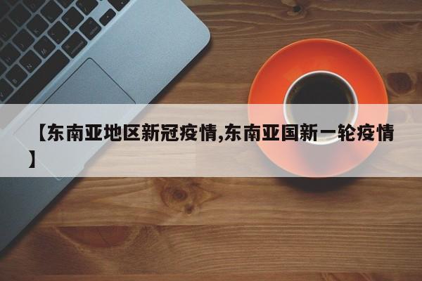 【东南亚地区新冠疫情,东南亚国新一轮疫情】
