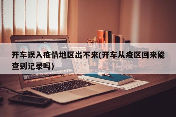 开车误入疫情地区出不来(开车从疫区回来能查到记录吗)