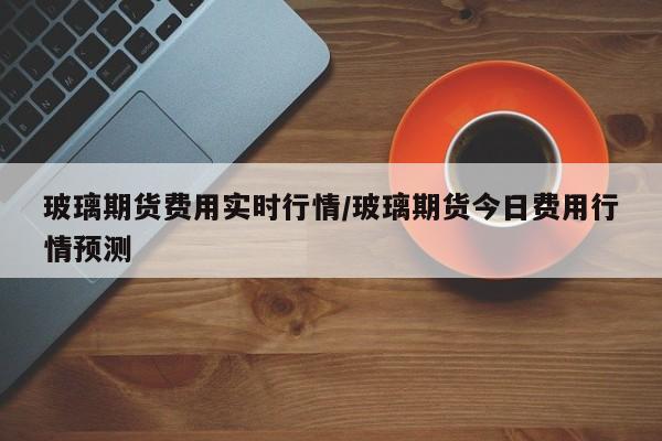 玻璃期货费用实时行情/玻璃期货今日费用行情预测