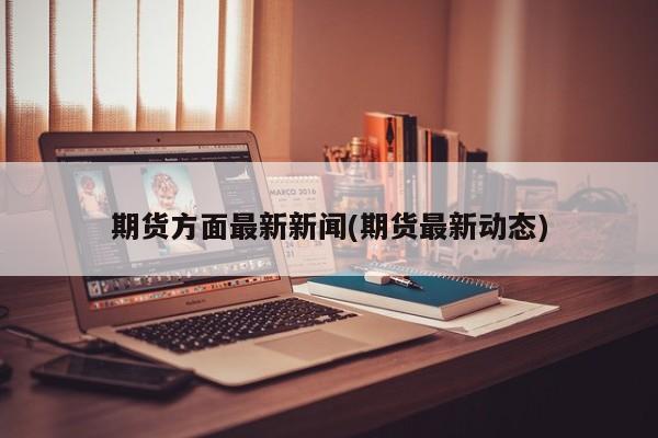 期货方面最新新闻(期货最新动态)