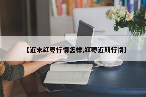 【近来红枣行情怎样,红枣近期行情】