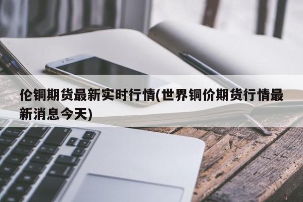 伦铜期货最新实时行情(世界铜价期货行情最新消息今天)