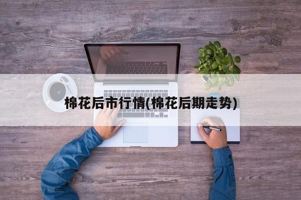 棉花后市行情(棉花后期走势)