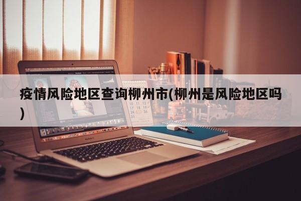 疫情风险地区查询柳州市(柳州是风险地区吗)