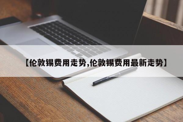 【伦敦锡费用走势,伦敦锡费用最新走势】