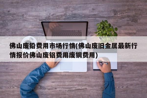佛山废铅费用市场行情(佛山废旧金属最新行情报价佛山废铝费用废铜费用)