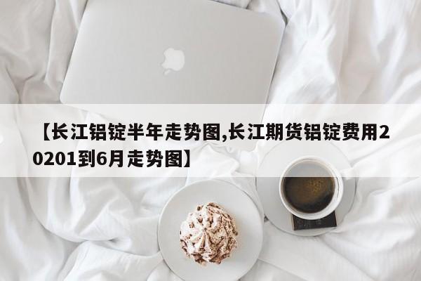 【长江铝锭半年走势图,长江期货铝锭费用20201到6月走势图】