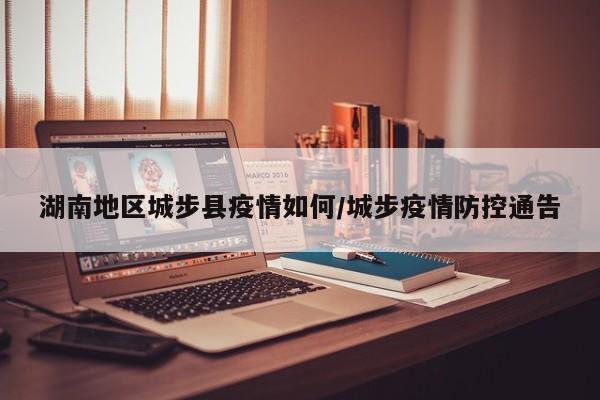 湖南地区城步县疫情如何/城步疫情防控通告