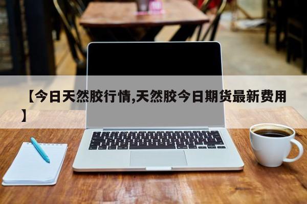 【今日天然胶行情,天然胶今日期货最新费用】