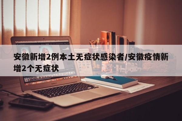 安徽新增2例本土无症状感染者/安徽疫情新增2个无症状
