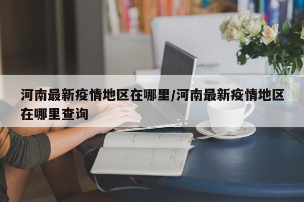 河南最新疫情地区在哪里/河南最新疫情地区在哪里查询