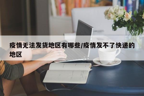 疫情无法发货地区有哪些/疫情发不了快递的地区