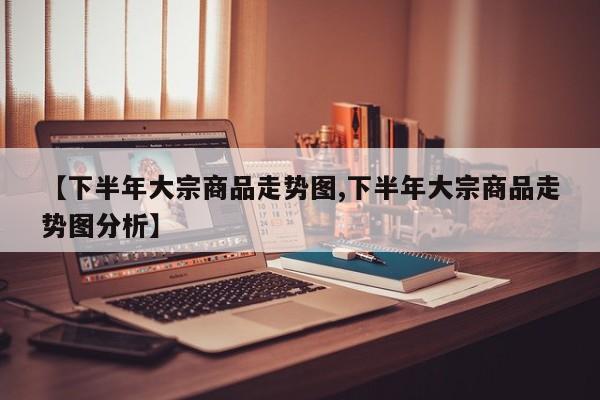 【下半年大宗商品走势图,下半年大宗商品走势图分析】